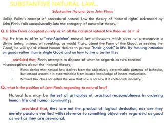 SUBSTANTIVE NATURAL LAW…
Substantive Natural Law: John Finnis
Unlike Fuller’s concept of procedural natural law the theory of ‘natural rights’ advanced by
John Finnis falls unequivocally into the category of naturalist theory.
Q. Is John Finnis accepted purely or at all the classical natural law theories as it is?
No, He tries to offer a "neo-Aquinian" natural law philosophy which does not presuppose a
divine being. Instead of speaking, as would Plato, about the Form of the Good, or seeking the
Good, he will speak about human desires to pursue "basic goods" in life. By focusing attention
on goods rather than a single Good and on how to live a better life;
provided that, Finnis attempts to dispose of what he regards as two cardinal
misconceptions about the natural theory;
1. Finnis denies that natural law derives from the objectively determinable patterns of behavior,
but instead asserts it is ascertainable from inward knowledge of innate motivations.
2. Natural law does not entail the view that law is not law if it contradicts morality.
Q. what is the position of John Finnis regarding to natural law?
Natural law may be the set of principles of practical reasonableness in ordering
human life and human community;
provided that, they are not the product of logical deduction, nor are they
merely passions verified with reference to something objectively regarded as good
as well as they are pre-moral.
 
