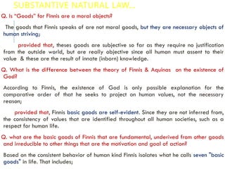 SUBSTANTIVE NATURAL LAW…
Q. Is “Goods” for Finnis are a moral objects?
The goods that Finnis speaks of are not moral goods, but they are necessary objects of
human striving;
provided that, theses goods are subjective so far as they require no justification
from the outside world, but are really objective since all human must assent to their
value & these are the result of innate (inborn) knowledge.
Q. What is the difference between the theory of Finnis & Aquinas on the existence of
God?
According to Finnis, the existence of God is only possible explanation for the
comparative order of that he seeks to project on human values, not the necessary
reason;
provided that, Finnis basic goods are self-evident. Since they are not inferred from,
the consistency of values that are identified throughout all human societies, such as a
respect for human life.
Q. what are the basic goods of Finnis that are fundamental, underived from other goods
and irreducible to other things that are the motivation and goal of action?
Based on the consistent behavior of human kind Finnis isolates what he calls seven "basic
goods" in life. That includes;
 