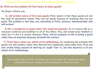 EVALUATION OR CRITICISM ON FINNIS BASIC GOODS…
Q. What are the problems of Finnis theory on basic goods?
The major criticism are:
A. self evident nature of the basic goods: Finnis asserts is that these goods are not
the result of speculative reason. They are not goods because of anything, they are just
good. The problem is that they are, according to Finnis, ‘primary, indemonstrable and
self-evident.’
B. life is considered as good rather than empirical necessity: As it is known life as a
necessary material pre-condition to all of the others. Thus, one cannot play football or
study law if s/he is a corpse. However, Finnis, with his emphasis on life as being a good
rather than an empirical necessity, forestalls this criticism.
C. Finnis theory closes any attack on his methodology: By employing the principle that
goods are self-evident, rather than derived from objectively observable facts, Finnis not
only avoids being accused of deriving an ‘ought’ from ‘is’, but also deprives us of any
attack on his methodology
Dear readers take a rest for 10 minutes, use the five minutes for recalling the point u
understood from your reading and the remaining to refresh your mind
 