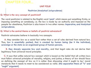 CHAPTER FOUR…
UNIT FOUR
Positivism (Analytical Jurisprudence)
Q. What is the very concept of positivism?
The word positivism is related to the English word ‘posit’ which means put something firmly, or
imposing something on somebody, i.e. the law is made by an authority and imposed on the
people for obedience, Positivism is also known in two other names: Imperative, and Analytical
Jurisprudence.
Q. What is the central theme or beliefs of positivist advocators?
Positivist advocates believe in basically two concepts:
A. they consider law as a social fact rather than a set of rules derived from natural law.
Thus, law is essentially posited, that is created by human being (be it the individual,
sovereign or the state as an organized group of human persons.
B. they sharply separate law and morality, and that legal rules do not derive their
legitimacy from universal moral principles.
C. It says that unlike natural law concept which is based on the belief that all written laws
must follow universal principles of morality, religion, and justice, a theory of law should focus
on defining the concept of law as it is rather than discussing what it ought to be/ moral
standards that it needs to meet to be considered as valid. (the separation thesis of “is” and
“ought” argument)
 