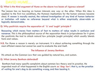 DAVID HUME….
Q. What is the third argument of Hume on the above two bases of rigorous science?
The reason has no bearing on human interests one way or the other. When this idea is
applied to the first two conditions, the Humean implications for the human sciences become
clear. If reason is morally neutral, the rational investigation of any kind of human behavior
or institution will make no reference beyond what is either empirically observable or
logically demonstrable.
Q. Why positivists require the separation of ‘is’ and ‘ought’ principle ?
Reasoning which moves from matters of fact to matters of value results in confusion and
nonsense. This is the philosophical source of the separation thesis in jurisprudence for it gives
the positivists the tool to attack natural law principle (ought principle) which usually blends
facts and values.
N.B. For Hume a reason is merely an instrument. It is about achieving something through the
most efficient means but cannot be used to evaluate the end itself.
The Influence of Jeremy Bentham
His attack on the Common Law that was guided by natural law, and custom.
Q. What Jeremy Bentham defended?
Bentham had many specific complaints about common law theory and its practice. He
regarded much of what happened in the English courts as ‘dog- law’: that is, as the practice
of waiting for one’s dog to do something wrong, and then beating it.
 