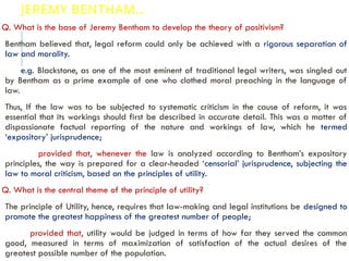 JEREMY BENTHAM…
Q. What is the base of Jeremy Bentham to develop the theory of positivism?
Bentham believed that, legal reform could only be achieved with a rigorous separation of
law and morality.
e.g. Blackstone, as one of the most eminent of traditional legal writers, was singled out
by Bentham as a prime example of one who clothed moral preaching in the language of
law.
Thus, If the law was to be subjected to systematic criticism in the cause of reform, it was
essential that its workings should first be described in accurate detail. This was a matter of
dispassionate factual reporting of the nature and workings of law, which he termed
‘expository’ jurisprudence;
provided that, whenever the law is analyzed according to Bentham’s expository
principles, the way is prepared for a clear-headed ‘censorial’ jurisprudence, subjecting the
law to moral criticism, based on the principles of utility.
Q. What is the central theme of the principle of utility?
The principle of Utility, hence, requires that law-making and legal institutions be designed to
promote the greatest happiness of the greatest number of people;
provided that, utility would be judged in terms of how far they served the common
good, measured in terms of maximization of satisfaction of the actual desires of the
greatest possible number of the population.
 