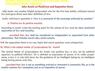 JOHN AUSTIN ON POSITIVISM AND
SEPARATION THESIS …
John Austin on Positivism and Separation thesis
John Austin was another English jurisprudent who for the first time boldly criticized natural
law and gave direct and clear definition of law.
Austin well known quotation is “Law is a command of the sovereign enforced by sanction.”
A. Positive law & positive morality
According to Austin wrote the starting point for the science of law must be clear analytical
separation of law and morality;
provided that, law shall be considered as independent or separated from other
phenomena that includes moral rules, social customs.
N.B. the separation thesis in no way imply that moral questions were unimportant.
Q. What is the subject matter of jurisprudence for Austin?
The central theme of jurisprudence for Austin was positive law; a law, set by political
superiors to political inferiors’. Or is defined as expression of power. In its wider proper
sense, a law is ‘a rule laid down for the guidance of an intelligent being by an intelligent
being having power over him;
provided that, law is not as something evolved or immanent in community life, as in the
implicit common law conception, but as an imposition of power.
 
