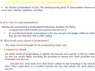 DIFFERENT ASPECTS OF JURISPRUDENCE…
4. the modern jurisprudence of law: The fastest-growing body of jurisprudence focuses on
even more abstract questions, including, what is law? What is its relation to justice and
morality? What is the role of a judge? Is a judge more like a legislator who simply decides a
case in favor of the most politically preferable outcome? What is justice? What is liberty and
freedom?
Q. If so, why we study jurisprudence?
reading and participating in jurisprudential discussions develops the ability;
a. to analyze and to think critically and creatively about the law. &
b. At a professional level, jurisprudence is the way lawyers and judges reflect on what
they do and what their role is within society.
Q. What are the major schools of jurisprudence?
The major school of thought for the jurisprudence study were;
A. Natural Law School:
the oldest school of jurisprudence, it upholds that beyond, and superior to the law made
by man are certain higher principles, the principles of natural law. These principles are
immutable and eternal;
provided that, man made laws shall always subject to and according to the natural
laws. Thus, when there is a conflict between the two; the natural law shall always
prevail.
 