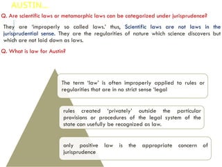 AUSTIN…
Q. Are scientific laws or metamorphic laws can be categorized under jurisprudence?
They are ‘improperly so called laws.’ thus, Scientific laws are not laws in the
jurisprudential sense. They are the regularities of nature which science discovers but
which are not laid down as laws.
Q. What is law for Austin?
The term ‘law’ is often improperly applied to rules or
regularities that are in no strict sense ‘legal
rules created ‘privately’ outside the particular
provisions or procedures of the legal system of the
state can usefully be recognized as law.
only positive law is the appropriate concern of
jurisprudence
 
