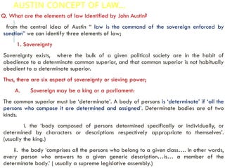 AUSTIN CONCEPT OF LAW…
Q. What are the elements of law identified by John Austin?
from the central idea of Austin “ law is the command of the sovereign enforced by
sanction” we can identify three elements of law;
1. Sovereignty
Sovereignty exists, where the bulk of a given political society are in the habit of
obedience to a determinate common superior, and that common superior is not habitually
obedient to a determinate superior.
Thus, there are six aspect of sovereignty or sieving power;
A. Sovereign may be a king or a parliament:
The common superior must be ‘determinate’. A body of persons is ‘determinate’ if ‘all the
persons who compose it are determined and assigned’. Determinate bodies are of two
kinds.
i. the ‘body composed of persons determined specifically or individually, or
determined by characters or descriptions respectively appropriate to themselves’.
(usually the king.)
ii. the body ‘comprises all the persons who belong to a given class…. In other words,
every person who answers to a given generic description…is… a member of the
determinate body.’ ( usually a supreme legislative assembly.)
 