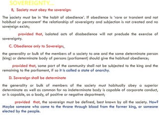 SOVEREIGNTY…
B, Society must obey the sovereign:
The society must be in ‘the habit of obedience’. If obedience is ‘rare or transient and not
habitual or permanent’ the relationship of sovereignty and subjection is not created and no
sovereign exists;
provided that, isolated acts of disobedience will not preclude the exercise of
sovereignty.
C. Obedience only to Sovereign:
the generality or bulk of the members of a society to one and the same determinate person
(king) or determinate body of persons (parliament) should give the habitual obedience;
provided that, some part of the community shall not be subjected to the king and the
remaining to the parliament, if so it is called a state of anarchy.
D. Sovereign shall be determinate
the generality or bulk of members of the society must habitually obey a superior
determinate as well as common for no indeterminate body is capable of corporate conduct,
or is capable, as a body, of positive or negative deportment;
provided that, the sovereign must be defined, best known by all the society. How?
Maybe someone who came to the throne through blood from the former king, or someone
elected by the people.
 
