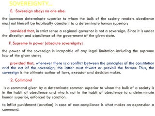 SOVEREIGNTY…
E. Sovereign obeys no one else:
the common determinate superior to whom the bulk of the society renders obedience
must not himself be habitually obedient to a determinate human superior;
provided that, in strict sense a regional governor is not a sovereign. Since it is under
the direction and obedience of the government of the given state.
F. Supreme in power (absolute sovereignty)
the power of the sovereign is incapable of any legal limitation including the supreme
law of the given state;
provided that, whenever there is a conflict between the principles of the constitution
and the act of the sovereign, the latter must thwart or prevail the former. Thus, the
sovereign is the ultimate author of laws, executor and decision maker.
2. Command
is a command given by a determinate common superior to whom the bulk of a society is
in the habit of obedience and who is not in the habit of obedience to a determinate
human superior, enforced by sanction.
to inflict punishment (sanction) in case of non-compliance is what makes an expression a
command.
 
