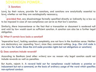 SOVEREIGN POWER…
3. Sanctions
Laws, by their nature, provide for sanctions, and sanctions are analytically essential to
laws, whether or not they are sociologically necessary;
provided that, any disadvantage formally specified directly or indirectly by a law as
to be imposed in case of non-compliance can serve as that law’s sanction.
Similarly, Mere inconvenience or the fact that a transaction or document is rendered null
and void by law would count as sufficient sanction. A sanction can also be a further legal
obligation.
Q. What if certain laws lacks a sanction?
‘Imperative laws’, lacking sanctions completely, are not laws in the Austinian sense. Neither
are declaratory nor repealing ‘laws’, since they command nothing. (e.g.. Our civil code is
not a law for Austin. Since the civil code provides rights but not obligations or sanctions)
Q. Does sanctions include rewards?
According to Bentham (and other writers) saw no reason why legal sanction could not
include rewards as well as penalties.
But Austin, rejects it. A reward held out for compliance would indicate a promise or
inducement but not a command, on the basis of ordinary usage of the word which specifies
non-optional conduct.
 