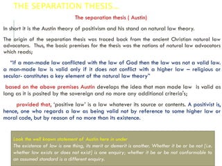 THE SEPARATION THESIS…
The separation thesis ( Austin)
In short it is the Austin theory of positivism and his stand on natural law theory.
The origin of the separation thesis was traced back from the ancient Christian natural law
advocators. Thus, the basic premises for the thesis was the notions of natural law advocators
which reads;
“if a man-made law conflicted with the law of God then the law was not a valid law.
a man-made law is valid only if it does not conflict with a higher law – religious or
secular- constitutes a key element of the natural law theory”
based on the above premises Austin develops the idea that man made law is valid as
long as it is posited by the sovereign and no more any additional criteria's;
provided that, ‘positive law’ is a law whatever its source or contents. A positivist is,
hence, one who regards a law as being valid not by reference to some higher law or
moral code, but by reason of no more than its existence.
Look the well known statement of Austin here in under
The existence of law is one thing, its merit or demerit is another. Whether it be or be not [i.e.
whether law exists or does not exist] is one enquiry; whether it be or be not conformable to
an assumed standard is a different enquiry.
 