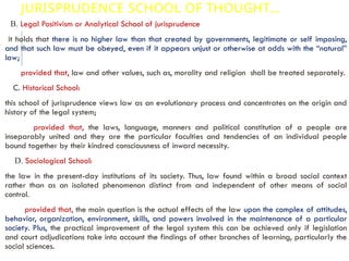 JURISPRUDENCE SCHOOL OF THOUGHT…
B. Legal Positivism or Analytical School of jurisprudence
it holds that there is no higher law than that created by governments, legitimate or self imposing,
and that such law must be obeyed, even if it appears unjust or otherwise at odds with the “natural”
law;
provided that, law and other values, such as, morality and religion shall be treated separately.
C. Historical School:
this school of jurisprudence views law as an evolutionary process and concentrates on the origin and
history of the legal system;
provided that, the laws, language, manners and political constitution of a people are
inseparably united and they are the particular faculties and tendencies of an individual people
bound together by their kindred consciousness of inward necessity.
D. Sociological School:
the law in the present-day institutions of its society. Thus, law found within a broad social context
rather than as an isolated phenomenon distinct from and independent of other means of social
control.
provided that, the main question is the actual effects of the law upon the complex of attitudes,
behavior, organization, environment, skills, and powers involved in the maintenance of a particular
society. Plus, the practical improvement of the legal system this can be achieved only if legislation
and court adjudications take into account the findings of other branches of learning, particularly the
social sciences.
 