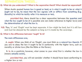 SEPARATION THESIS…
Q. What do you understand ? What is the separation thesis? What should be separated?
When Austin quoted human law is good or bad, or is what it ought to be or what it
ought not to be, he mean that the law agrees with or differs from something (E.g.
Morality) to which he tacitly refer it to measure or test;
provided that, there should be a clear separation between the question and
what the law ought to be (it is possible one can make reference to higher laws) and
the determination of what the law is.
N.B. Thus, ‘Is’ and ‘Ought’ must be kept separate. A law might be bad, but it is still law
and must be obeyed by the subjects so long as it is made by the sovereign.
Q. What is the difference between “ought” & is?
The main differences are;
A. ought: When you think of an ‘Ought’, you must think as a natural law theorist. If
you are to obey the law it ought to be in conformity with the higher laws, such as
morality or divine laws (like the Bible or the Koran.)
B. Is: As a positivist, however, what comes to your mind first is whether the law is
(means actually exists),
provided that, you will not consider whether it should have been conforming to
a higher law or not.
 