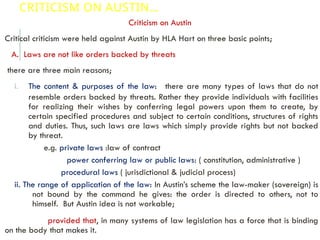 CRITICISM ON AUSTIN…
Criticism on Austin
Critical criticism were held against Austin by HLA Hart on three basic points;
A. Laws are not like orders backed by threats
there are three main reasons;
i. The content & purposes of the law: there are many types of laws that do not
resemble orders backed by threats. Rather they provide individuals with facilities
for realizing their wishes by conferring legal powers upon them to create, by
certain specified procedures and subject to certain conditions, structures of rights
and duties. Thus, such laws are laws which simply provide rights but not backed
by threat.
e.g. private laws :law of contract
power conferring law or public laws: ( constitution, administrative )
procedural laws ( jurisdictional & judicial process)
ii. The range of application of the law: In Austin’s scheme the law-maker (sovereign) is
not bound by the command he gives: the order is directed to others, not to
himself. But Austin idea is not workable;
provided that, in many systems of law legislation has a force that is binding
on the body that makes it.
 