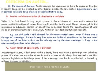 CRITICISM ON AUSTIN…
iii. The source of the law: Austin assumes the sovereign as the only source of law. But
in reality, laws can be created by other bodies outside the law maker. E.g. customary laws
in common law) and laws enacted by administrative body.
B. Austin’s definition on habit of obedience is deficient
What is in fact found in any legal system is the existence of rules which secure the
uninterrupted transition of power from one law-maker to the next. These rules regulate the
succession in advance, naming or specifying in general terms the qualifications of and
mode of determining the law giver. But , Austinian laws lack institutional strength.
e.g. our civil code is still obeyed for 40 uninterrupted years even if there was a
change of sovereign. But Austin requires even the habitual obedience to the new rules
irrespective of the interruptions on the existing law by the new sovereign as long as the
new sovereign orders to be obeyed.
C. Austin notion of sovereignty is deficient
according to Austin, if law exists within a state, there must exist a sovereign with unlimited
power. But when we examine states in which no one would deny that law exists we find
supreme legislatures, but the powers of the sovereign are far from unlimited or limited by
at least through constitution.
Dear readers take a rest here as usual…
 