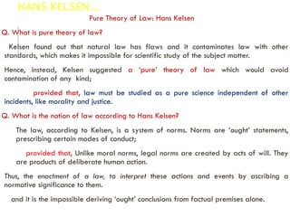 HANS KELSEN…
Pure Theory of Law: Hans Kelsen
Q. What is pure theory of law?
Kelsen found out that natural law has flaws and it contaminates law with other
standards, which makes it impossible for scientific study of the subject matter.
Hence, instead, Kelsen suggested a ‘pure’ theory of law which would avoid
contamination of any kind;
provided that, law must be studied as a pure science independent of other
incidents, like morality and justice.
Q. What is the notion of law according to Hans Kelsen?
The law, according to Kelsen, is a system of norms. Norms are ‘ought’ statements,
prescribing certain modes of conduct;
provided that, Unlike moral norms, legal norms are created by acts of will. They
are products of deliberate human action.
Thus, the enactment of a law, to interpret these actions and events by ascribing a
normative significance to them.
and it is the impossible deriving ‘ought’ conclusions from factual premises alone.
 