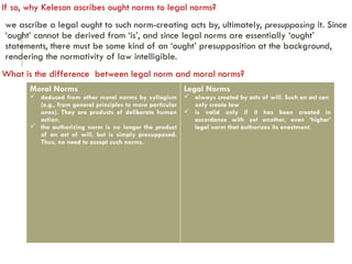 If so, why Keleson ascribes ought norms to legal norms?
we ascribe a legal ought to such norm-creating acts by, ultimately, presupposing it. Since
‘ought’ cannot be derived from ‘is’, and since legal norms are essentially ‘ought’
statements, there must be some kind of an ‘ought’ presupposition at the background,
rendering the normativity of law intelligible.
What is the difference between legal norm and moral norms?
Moral Norms
 deduced from other moral norms by syllogism
(e.g., from general principles to more particular
ones). They are products of deliberate human
action.
 the authorizing norm is no longer the product
of an act of will, but is simply presupposed.
Thus, no need to accept such norms.
Legal Norms
 always created by acts of will. Such an act can
only create law
 is valid only if it has been created in
accordance with yet another, even ‘higher’
legal norm that authorizes its enactment.
 