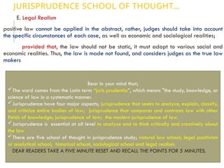 JURISPRUDENCE SCHOOL OF THOUGHT…
E. Legal Realism
positive law cannot be applied in the abstract, rather, judges should take into account
the specific circumstances of each case, as well as economic and sociological realities;
provided that, the law should not be static, it must adapt to various social and
economic realities. Thus, the law is made not found, and considers judges as the true law
makers
Bear in your mind that;
The word comes from the Latin term “juris prudentia”, which means "the study, knowledge, or
science of law in a systematic manner.
Jurisprudence have four major aspects; jurisprudence that seeks to analyze, explain, classify,
and criticize entire bodies of law; jurisprudence that compares and contrasts law with other
fields of knowledge; jurisprudence of law; the modern jurisprudence of law.
Jurisprudence is essential at all level to analyze and to think critically and creatively about
the law
There are five school of thought in jurisprudence study; natural law school; legal positivism
or analytical school; historical school; sociological school and legal realism.
DEAR READERS TAKE A FIVE MINUTE RESET AND RECALL THE POINTS FOR 5 MINUTES.
 