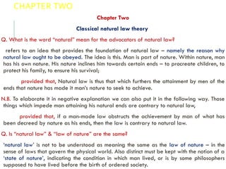 CHAPTER TWO
Chapter Two
Classical natural law theory
Q. What is the word “natural” mean for the advocators of natural law?
refers to an idea that provides the foundation of natural law – namely the reason why
natural law ought to be obeyed. The idea is this. Man is part of nature. Within nature, man
has his own nature. His nature inclines him towards certain ends – to procreate children, to
protect his family, to ensure his survival;
provided that, Natural law is thus that which furthers the attainment by men of the
ends that nature has made it man’s nature to seek to achieve.
N.B. To elaborate it in negative explanation we can also put it in the following way. Those
things which impede man attaining his natural ends are contrary to natural law,
provided that, if a man-made law obstructs the achievement by man of what has
been decreed by nature as his ends, then the law is contrary to natural law.
Q. Is “natural law” & “law of nature” are the same?
‘natural law’ is not to be understood as meaning the same as the law of nature – in the
sense of laws that govern the physical world. Also distinct must be kept with the notion of a
‘state of nature’, indicating the condition in which man lived, or is by some philosophers
supposed to have lived before the birth of ordered society.
 