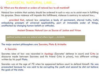 CLASSICAL NATURAL LAW….
Q. What are the element or orders of natural law to all mankind?
Natural law ordains that society should be ordered in such a way as to assist man in fulfilling
his purpose. Since violence will impede this fulfillment, violence is contrary to natural law.;
provided that, natural law comprises a body of permanent, eternal truths, truths
embodying precepts of universal applicability, part of immutable order of things,
unaffected by changing human beliefs or attitudes.
Ancient Greece: Natural Law as Source of Justice and Virtue
The major ancient philosophers are Socrates, Plato & Aristotle:
A. Socrates
Socrates idea of law was recorded in Apology (Socrates’ defense in court) and Crito (a
discourse made between Socrates and his friend Crito in prison), two different writings
written by his pupil Plato.
Socrates was at the age of 70 when he appeared before court to defend himself. He was
prosecuted because he was said to be corrupting the youth and second he did not believe
the gods of the state.
political justice some are natural and others legal…..Aristotle
 
