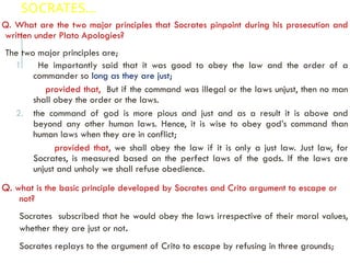 SOCRATES…
Q. What are the two major principles that Socrates pinpoint during his prosecution and
written under Plato Apologies?
The two major principles are;
1. He importantly said that it was good to obey the law and the order of a
commander so long as they are just;
provided that, But if the command was illegal or the laws unjust, then no man
shall obey the order or the laws.
2. the command of god is more pious and just and as a result it is above and
beyond any other human laws. Hence, it is wise to obey god’s command than
human laws when they are in conflict;
provided that, we shall obey the law if it is only a just law. Just law, for
Socrates, is measured based on the perfect laws of the gods. If the laws are
unjust and unholy we shall refuse obedience.
Q. what is the basic principle developed by Socrates and Crito argument to escape or
not?
Socrates subscribed that he would obey the laws irrespective of their moral values,
whether they are just or not.
Socrates replays to the argument of Crito to escape by refusing in three grounds;
 