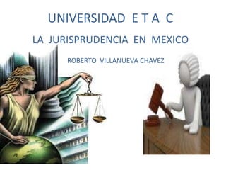 LA JURISPRUDENCIA EN MEXICO
UNIVERSIDAD E T A C
ROBERTO VILLANUEVA CHAVEZ
 
