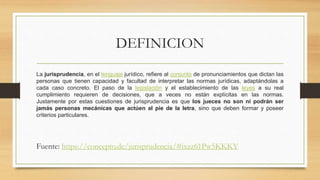 DEFINICION
La jurisprudencia, en el lenguaje jurídico, refiere al conjunto de pronunciamientos que dictan las
personas que tienen capacidad y facultad de interpretar las normas jurídicas, adaptándolas a
cada caso concreto. El paso de la legislación y el establecimiento de las leyes a su real
cumplimiento requieren de decisiones, que a veces no están explícitas en las normas.
Justamente por estas cuestiones de jurisprudencia es que los jueces no son ni podrán ser
jamás personas mecánicas que actúen al pie de la letra, sino que deben formar y poseer
criterios particulares.
Fuente: https://concepto.de/jurisprudencia/#ixzz61Pw5KKKY
 