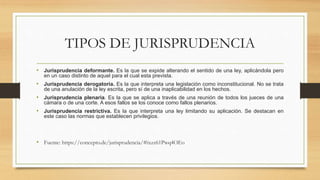 TIPOS DE JURISPRUDENCIA
• Jurisprudencia deformante. Es la que se expide alterando el sentido de una ley, aplicándola pero
en un caso distinto de aquel para el cual esta prevista.
• Jurisprudencia derogatoria. Es la que interpreta una legislación como inconstitucional. No se trata
de una anulación de la ley escrita, pero sí de una inaplicabilidad en los hechos.
• Jurisprudencia plenaria. Es la que se aplica a través de una reunión de todos los jueces de una
cámara o de una corte. A esos fallos se los conoce como fallos plenarios.
• Jurisprudencia restrictiva. Es la que interpreta una ley limitando su aplicación. Se destacan en
este caso las normas que establecen privilegios.
• Fuente: https://concepto.de/jurisprudencia/#ixzz61Pwq4OEo
 