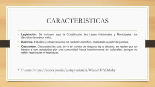 CARACTERISTICAS
• Legislación. Se incluyen aquí la Constitución, las Leyes Nacionales y Municipales, los
decretos de menor valor,
• Doctrina. Estudios y observaciones de carácter científico, realizadas a partir de juristas,
• Costumbre. Circunstancias que, sin ir en contra de ninguna ley o decreto, se repiten por un
tiempo y son aceptadas por una comunidad hasta transformarse en culturales, aunque no
estén registradas ni legisladas.
• Fuente: https://concepto.de/jurisprudencia/#ixzz61PxDdoky
 