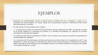 EJEMPLOS
• Expectativa de confidencialidad: cuándo es legal chequear el historial web de un trabajador y cuándo no. La
resolución del Tribunal Superior de Justicia recoge así la jurisprudencia nacional e internacional sobre control
laboral de patronos e intimidad.
• En este sentido el Tribunal andaluz trae a colación:
• 1. La Sentencia de la Sala de lo Social del Tribunal Supremo de 26 de septiembre de 2007, que declaró la nulidad
de la prueba obtenida por vulneración del derecho a la intimidad del trabajador por chequear los archivos
personales del ordenador del trabajador.
• 2. La Sentencia del Tribunal Constitucional 170/2013, de 7 de octubre, que introduce la cuestión de “expectativa de
confidencialidad del trabajador”.
• 3. La Sentencia del Tribunal Europeo de Derechos Humanos de la Gran Sala de 5 de septiembre de 2017, caso
Barbullescu II, donde se declara la vulneración del artículo 8 del Convenio Europeo de Derechos Humanos por
vigilar la bandeja de correo electrónico de un trabajador al que no se le había informado de que podría ser vigilado
ni que podían acceder a su cuenta.
 