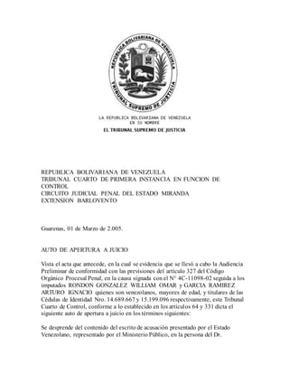 REPUBLICA BOLIVARIANA DE VENEZUELA
TRIBUNAL CUARTO DE PRIMERA INSTANCIA EN FUNCION DE
CONTROL
CIRCUITO JUDICIAL PENAL DEL ESTADO MIRANDA
EXTENSION BARLOVENTO
Guarenas, 01 de Marzo de 2.005.
AUTO DE APERTURA A JUICIO
Vista el acta que antecede, en la cual se evidencia que se llevó a cabo la Audiencia
Preliminar de conformidad con las previsiones del artículo 327 del Código
Orgánico Procesal Penal, en la causa signada con el N° 4C-11098-02 seguida a los
imputados RONDON GONZALEZ WILLIAM OMAR y GARCIA RAMIREZ
ARTURO IGNACIO quienes son venezolanos, mayores de edad, y titulares de las
Cédulas de Identidad Nro. 14.689.667 y 15.199.096 respectivamente, este Tribunal
Cuarto de Control, conforme a lo establecido en los artículos 64 y 331 dicta el
siguiente auto de apertura a juicio en los términos siguientes:
Se desprende del contenido del escrito de acusación presentado por el Estado
Venezolano, representado por el Ministerio Público, en la persona del Dr.
 