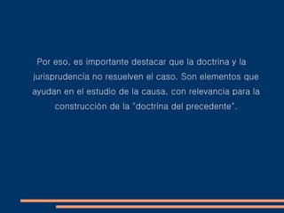 Por eso, es importante destacar que la doctrina y la
jurisprudencia no resuelven el caso. Son elementos que
ayudan en el estudio de la causa, con relevancia para la
construcción de la "doctrina del precedente".
 