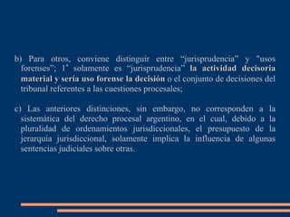 b) Para otros, conviene distinguir entre “jurisprudencia” y "usos
forenses”; 1° solamente es “jurisprudencia” la actividad decisoria
material y sería uso forense la decisión o el conjunto de decisiones del
tribunal referentes a las cuestiones procesales;
c) Las anteriores distinciones, sin embargo, no corresponden a la
sistemática del derecho procesal argentino, en el cual, debido a la
pluralidad de ordenamientos jurisdiccionales, el presupuesto de la
jerarquía jurisdiccional, solamente implica la influencia de algunas
sentencias judiciales sobre otras.
 