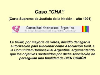 Caso “CHA”   (Corte Suprema de Justicia de la Nación – año 1991) La CSJN, por mayoría de votos, decidió denegar la autorización para funcionar como Asociación Civil, a la Comunidad Homosexual Argentina, argumentando que los objetivos sostenidos por dicha Asociación no perseguían una finalidad de BIEN COMÚN 