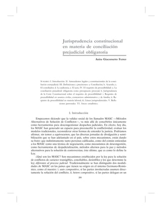 Jurisprudencia constitucional 
en materia de conciliación 
prejudicial obligatoria 
Anita Giacometto Ferrer 
SUMARIO: I. Introducción. II. Antecedentes legales y constitucionales de la conci-liación 
extrajudicial. III. Definiciones y precisiones: a. Conciliación; b. Acuerdo; c. 
El conciliador; d. La audiencia; e. El acta. IV. El requisito de procedibilidad: a. La 
conciliación prejudicial obligatoria como presupuesto procesal; b. Jurisprudencia 
de la Corte Constitucional sobre el requisito de procedibilidad: i. Requisito de 
procedibilidad en asuntos civiles, contencioso administrativo y de familia; ii. Re-quisito 
de procedibilidad en materia laboral; iii. Líneas jurisprudenciales. V. Refle-xiones 
personales. VI. Anexo estadístico. 
I. Introducción 
Empecemos diciendo que la validez social de los llamados MASC —Métodos 
Alternativos de Solución de Conflictos—, va más allá de concebirlos únicamente 
como herramientas para descongestionar despachos judiciales. En efecto, hoy día, 
los MASC han generado un espacio para preconcebir la conflictividad, evaluar los 
modelos tradicionales, reconsiderar otras formas de entender la justicia. Podríamos 
afirmar, sin temor a equivocarnos, que las diversas jornadas de divulgación y sensi-bilización 
que se han adelantado en el país, sobre estos mecanismos, están dando 
su fruto: que indistintamente tanto personas calificadas, como del común entiendan 
a los MASC como una técnica de negociación, como mecanismos de descongestión, 
como herramientas de desjudicialización, métodos alternos para la paz y métodos 
alternativos para la solución de controversias; éste último, que es como lo define la 
Ley. 
¿Qué son los MASC? Son mecanismos establecidos por la ley para la solución 
de conflictos de carácter transigibles, conciliables, desistibles y los que determine la 
ley; diferentes al proceso judicial. Tradicionalmente se han distinguido dos modali-dades 
de MASC en los países que tienen su origen en el sistema Germano-Romá-nico, 
como el nuestro: i. auto compositivo, si las partes involucradas asumen direc-tamente 
la solución del conflicto, ii. hetero compositivo, si las partes delegan en un 
255 
 