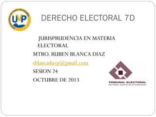 DERECHO ELECTORAL 7D
JURISPRUDENCIA EN MATERIA
ELECTORAL
MTRO. RUBEN BLANCA DIAZ
rblancaduvp@gmail.com
SESION 24
OCTUBRE DE 2013

 