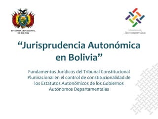 Fundamentos Jurídicos del Tribunal Constitucional
Plurinacional en el control de constitucionalidad de
los Estatutos Autonómicos de los Gobiernos
Autónomos Departamentales
“Jurisprudencia Autonómica
en Bolivia”
 
