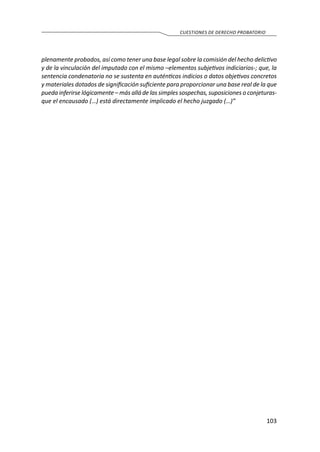 103
CUESTIONES DE DERECHO PROBATORIO
plenamente probados, así como tener una base legal sobre la comisión del hecho delictivo
y de la vinculación del imputado con el mismo –elementos subjetivos indiciarios-; que, la
sentencia condenatoria no se sustenta en auténticos indicios o datos objetivos concretos
y materiales dotados de significación suficiente para proporcionar una base real de la que
pueda inferirse lógicamente – más allá de las simples sospechas, suposiciones o conjeturas-
que el encausado (…) está directamente implicado el hecho juzgado (…)”
 