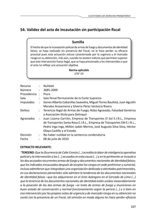 107
CUESTIONES DE DERECHO PROBATORIO
54.	Validez del acta de incautación sin participación fiscal
Sumilla
El hecho de que la incautación policial de armas de fuego y documentos de identidad
falsos, se haya realizado sin presencia del Fiscal, no le hace perder su eficacia
procesal pues esta actuación estuvo caracterizada por la urgencia y el marcado
riesgo en su obtención, más aún, cuando no existen indicios que permitan suponer
que esta intervención fuese ilegal, que se haya presionado a los intervenidos o que
el acta no refleje una actuación objetiva.
Norma aplicable
279° CP
Recurso 	 :	 Nulidad	
Número	 :	3685-2009
Procedencia	:	 Piura
Sala	 :	 Sala Penal Permanente de la Corte Suprema
Imputados	 :	 Genes Alberto Cabanillas Saavedra, Miguel Torres Bautista, Juan Agustín
Morales Arosemena y Silverio Pérez Ventocia Rivera
Delitos	 :	 Tenencia Ilegal de Armas de Fuego, Robo Agravado, Falsedad Genérica
y Asociación Ilícita para Delinquir
Agraviados	 :	 Juan Lizama Carrión, Empresa de Transportes El Sol E.I.R.L., Empresa
de Transportes Santa Rosa E.I.R.L., Empresa de Transportes Etti E.I.R.L.,
Pedro Inga Inga, Miltón Jadán Merino, José Augusto Silva Silva, Héctor
Olaya Castillo y el Estado
Decisión	 :	 No haber nulidad en la sentencia condenatoria
Fecha	 :	 08 de julio de 2010
EXTRACTO RELEVANTE:
“TERCERO: Que la Ocurrencia de Calle Común (…) acredita la labor de inteligencia operativa
policial y la intervención a los (…) acusados en esta causa (…) y en lo pertinente se incautó a
los dos acusados recurrentes armas de fuego y documentos nacionales de identidad falsos;
que los indicados encausados después de aceptar los cargos en sede preliminar y sumarial,
incluso admitieron que integraban una organización dedicada a atentados patrimoniales,
en sus declaraciones plenariales sólo admiten la tendencia de los documentos nacionales
de identidad falsos –que los adquirieron en el Jirón Azángaro en el Cercado de Lima (…)
que la tenencia de los documentos nacionales de identidad están unidos inexorablemente
a la posesión de las dos armas de fuego –se trata de armas de fuego y municiones en
buen estado de conservación y normal funcionamiento según la pericia (…) y si bien en
esa intervención por las propias notas de urgencia y de marcado riesgo en su obtención no
contó con la presencia de un Fiscal, tal omisión en modo alguno les hace perder eficacia
 