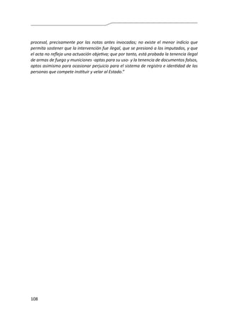 108
procesal, precisamente por las notas antes invocadas; no existe el menor indicio que
permita sostener que la intervención fue ilegal, que se presionó a los imputados, y que
el acta no refleja una actuación objetiva; que por tanto, está probada la tenencia ilegal
de armas de fuego y municiones -aptas para su uso- y la tenencia de documentos falsos,
aptos asimismo para ocasionar perjuicio para el sistema de registro e identidad de las
personas que compete instituir y velar al Estado.”
 