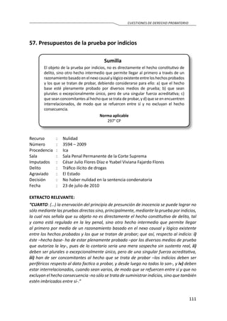 111
CUESTIONES DE DERECHO PROBATORIO
57.	Presupuestos de la prueba por indicios
Sumilla
El objeto de la prueba por indicios, no es directamente el hecho constitutivo de
delito, sino otro hecho intermedio que permite llegar al primero a través de un
razonamiento basado en el nexo causal y lógico existente entre los hechos probados
y los que se tratan de probar, debiendo considerarse para ello: a) que el hecho
base esté plenamente probado por diversos medios de prueba; b) que sean
plurales o excepcionalmente único, pero de una singular fuerza acreditativa; c)
que sean concomitantes al hecho que se trata de probar, y d) que se en encuentren
interrelacionados, de modo que se refuercen entre sí y no excluyan el hecho
consecuencia.
Norma aplicable
297° CP
Recurso 	 :	 Nulidad
Número	 :	 3594 – 2009
Procedencia	:	 Ica
Sala	 :	 Sala Penal Permanente de la Corte Suprema
Imputados 	 :	 César Julio Flores Díaz e Ysabel Viviana Fajardo Flores
Delito	 :	 Tráfico ilícito de drogas
Agraviado	 :	 El Estado
Decisión 	 :	 No haber nulidad en la sentencia condenatoria
Fecha 	 :	 23 de julio de 2010
EXTRACTO RELEVANTE:
“CUARTO: (…) la enervación del principio de presunción de inocencia se puede lograr no
sólo mediante las pruebas directas sino, principalmente, mediante la prueba por indicios,
la cual nos señala que su objeto no es directamente el hecho constitutivo de delito, tal
y como está regulado en la ley penal, sino otro hecho intermedio que permite llegar
al primero por medio de un razonamiento basado en el nexo causal y lógico existente
entre los hechos probados y los que se tratan de probar; que así, respecto al indicio: i)
éste –hecho base- ha de estar plenamente probado –por los diversos medios de prueba
que autoriza la ley-, pues de lo contario seria una mera sospecha sin sustento real, ii)
deben ser plurales o excepcionalmente único, pero de una singular fuerza acreditativa,
iii) han de ser concomitantes al hecho que se trata de probar –los indicios deben ser
periféricos respecto al dato factico a probar, y desde luego no todos lo son-, y iv) deben
estar interrelacionados, cuando sean varios, de modo que se refuercen entre sí y que no
excluyan el hecho consecuencia -no sólo se trata de suministrar indicios, sino que también
estén imbricados entre sí-.”
 