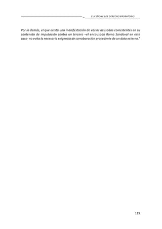 119
CUESTIONES DE DERECHO PROBATORIO
Por lo demás, el que exista una manifestación de varios acusados coincidentes en su
contenido de imputación contra un tercero –el encausado Romo Sandoval en este
caso- no evita la necesaria exigencia de corroboración procedente de un dato externo.”
 