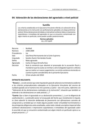 121
CUESTIONES DE DERECHO PROBATORIO
64.	Valoración de las declaraciones del agraviado a nivel policial
Sumilla
Los criterios establecidos en la Ejecutoria Vinculante referida a la valoración de las
declaraciones en la instrucción son perfectamente aplicables a la etapa preliminar
policial.Dichasdeclaracionesbrindadasanivelpolicialcontienendatoseimpresiones
espontáneas e inmediatas del agraviado sin que se encuentre contaminado con
algún interés en particular, como puede suceder posteriormente.
Normas aplicables
62 y 72º CdePP
Recurso 	 :	 Nulidad
Número	 :	2398-2009
Procedencia	:	 Ica
Sala	 :	 Sala Penal Permanente de la Corte Suprema
Imputado	 :	 Sandro Jhamir Hernández Escate
Delito	 :	 Robo agravado
Agraviado	 :	 Carlos Enrique Ormeño Ruiz
Decisión	 :	 Nula la sentencia que absolvió al procesado de la acusación fiscal y
mandaron que los autos se remitan a otro Colegiado Superior a efectos
que se realice un nuevo juzgamiento y se emita sentencia teniendo en
cuenta la parte considerativa de la presente Ejecutoria
Fecha	 :	 19 de octubre del 2010
EXTRACTO RELEVANTE:
“Tercero: (…) es de concluir que esta imputación goza de solvencia incriminatoria conforme
a los criterios jurisprudenciales esbozados en la Ejecutoria Vinculante del recurso de
nulidad signado con el número tres mil cuarenta y cuatro – dos mil cuatro, referente a la
“Valoración de las declaraciones realizadas en la instrucción”, situación que también se
extiende a las declaraciones en sede policial (…)”
“Cuarto: Que si bien el agraviado en su declaración preventiva (…) y en la diligencia de
confrontación (…) pretendió excluir al encausado del hecho que inicialmente le imputó,
es claro advertir la intención deliberada de favorecerlo con afirmaciones carentes de
congruencia y seriedad que en modo alguno pueden restar virtualidad incriminatoria a
las primigenias diligencias antes analizadas, sobre todo si desde una óptica imparcial ellas
contienen declaraciones e impresiones espontáneas e inmediatas del agraviado sobre
lo ocurrido sin que se encuentre contaminado con algún interés en particular ajeno a su
propio perjuicio (…)”
 