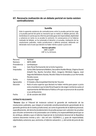 124
67.	Necesaria realización de un debate pericial en tanto existen
contradicciones
Sumilla
Ante la aparente existencia de contradicciones entre la prueba pericial de cargo
y la prueba pericial de parte es necesario que se realice un debate pericial, ello
teniéndoseencuentaquelosinformespericialesgozandeimparcialidad,objetividad
y solvencia en tanto no se pruebe lo contrario. En consecuencia al no haberse
realizado tal debate, se ha vulnerado el derecho a la prueba, motivación de las
resoluciones judiciales, tutela jurisdiccional y defensa procesal, debiendo ser
declarado nulo el auto que declaró no haber mérito a pasar a juicio oral.
Normas aplicables
298º.1 CdePP
139°.3, 5 y 14 Const.
Recurso 	 :	 Nulidad
Número	 :	4870-2009
Procedencia	:	 Lambayeque
Sala	 :	 Sala Penal Permanente de la Corte Suprema
Imputados	 :	 CarlosOtto SantamaríaBaldera,SecundinoAsaldeMonje,VirginiaJhanet
Arbañil Paz, Bacilio Farroñan Mori, Gregorio Mimbela Segura, José
Segundo Balladares Acosta, Nicolás Vidaurre Granados y Luis Hernando
Peralta Lossio
Delito	 :	 Colusión ilegal
Agraviados	 :	 El Estado y Municipalidad Distrital de Túcume
Decisión	 :	 Nulo el auto superior que declaró no haber mérito para pasar a juicio
oral y mandaron que la Sala Penal Superior de origen remita los autos al
representante del Ministerio Público a fin que se pronuncie de acuerdo
a sus atribuciones
Fecha	 :	 22 de octubre del 2010
EXTRACTO RELEVANTE:
“Tercero: Que el Tribunal de Instancia vulneró la garantía de motivación de las
resoluciones judiciales, que integra el contenido constitucionalmente garantizado de la
garantía genérica de la tutela jurisdiccional, así como la garantía de la defensa procesal,
específicamente, del derecho fundamental a la prueba porque aún subsisten las pruebas
que vinculan seriamente a los procesados con el delito y la responsabilidad penal que se
les atribuye, debido a que el Informe Especial de la Contraloría General de la República
número doscientos treinta y seis – dos mil seis- CG/ORCH (…), goza de imparcialidad,
objetividad y solvencia; que, asimismo, el Informe valuación (…), del veinte de junio de dos
 