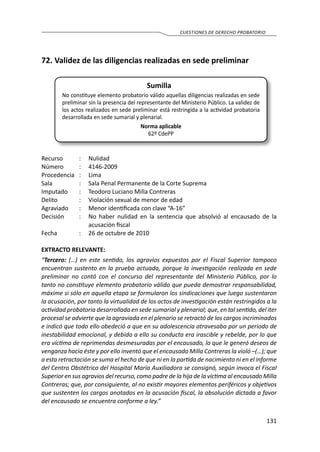 131
CUESTIONES DE DERECHO PROBATORIO
72.	Validez de las diligencias realizadas en sede preliminar
Sumilla
No constituye elemento probatorio válido aquellas diligencias realizadas en sede
preliminar sin la presencia del representante del Ministerio Público. La validez de
los actos realizados en sede preliminar está restringida a la actividad probatoria
desarrollada en sede sumarial y plenarial.
Norma aplicable
62º CdePP
Recurso 	 :	 Nulidad
Número	 :	4146-2009
Procedencia	:	 Lima
Sala	 :	 Sala Penal Permanente de la Corte Suprema
Imputado	 :	 Teodoro Luciano Milla Contreras
Delito	 :	 Violación sexual de menor de edad
Agraviado	 :	 Menor identificada con clave “A-16”
Decisión	 :	 No haber nulidad en la sentencia que absolvió al encausado de la
acusación fiscal
Fecha	 :	 26 de octubre de 2010
EXTRACTO RELEVANTE:
“Tercero: (…) en este sentido, los agravios expuestos por el Fiscal Superior tampoco
encuentran sustento en la prueba actuada, porque la investigación realizada en sede
preliminar no contó con el concurso del representante del Ministerio Público, por lo
tanto no constituye elemento probatorio válido que pueda demostrar responsabilidad,
máxime si sólo en aquella etapa se formularon los sindicaciones que luego sustentaron
la acusación, por tanto la virtualidad de los actos de investigación están restringidos a la
actividad probatoria desarrollada en sede sumarial y plenarial; que, en tal sentido, del iter
procesal se advierte que la agraviada en el plenario se retractó de los cargos incriminados
e indicó que todo ello obedeció a que en su adolescencia atravesaba por un periodo de
inestabilidad emocional, y debido a ello su conducta era irascible y rebelde, por lo que
era víctima de reprimendas desmesuradas por el encausado, lo que le generó deseos de
venganza hacia éste y por ello inventó que el encausado Milla Contreras la violó –(…); que
a esta retractación se suma el hecho de que ni en la partida de nacimiento ni en el informe
del Centro Obstétrico del Hospital María Auxiliadora se consignó, según invoca el Fiscal
Superior en sus agravios del recurso, como padre de la hija de la víctima al encausado Milla
Contreras; que, por consiguiente, al no existir mayores elementos periféricos y objetivos
que sustenten los cargos anotados en la acusación fiscal, la absolución dictada a favor
del encausado se encuentra conforme a ley.”
 