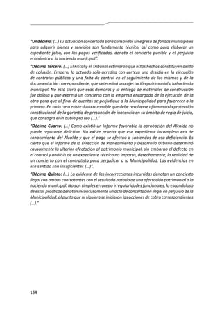 134
“Undécimo: (…) su actuación concertada para consolidar un egreso de fondos municipales
para adquirir bienes y servicios son fundamento técnico, así como para elaborar un
expediente falso, con los pagos verificados, denota el concierto punible y el perjuicio
económico a la hacienda municipal”.
“Décimo Tercero: (…) El Fiscal y el Tribunal estimaron que estos hechos constituyen delito
de colusión. Empero, lo actuado sólo acredita con certeza una desidia en la ejecución
de contratos públicos y una falta de control en el seguimiento de los mismos y de la
documentación correspondiente, que determinó una afectación patrimonial a la hacienda
municipal. No está claro que esas demoras y la entrega de materiales de construcción
fue dolosa y que expresó un concierto con la empresa encargada de la ejecución de la
obra para que al final de cuentas se perjudique a la Municipalidad para favorecer a la
primera. En todo caso existe duda razonable que debe resolverse afirmando la protección
constitucional de la garantía de presunción de inocencia en su ámbito de regla de juicio,
que consagra el in dubio pro reo (…).”
“Décimo Cuarto: (…) Como existió un Informe favorable la aprobación del Alcalde no
puede reputarse delictiva. No existe prueba que ese expediente incompleto era de
conocimiento del Alcalde y que el pago se efectuó a sabiendas de esa deficiencia. Es
cierto que el informe de la Dirección de Planeamiento y Desarrollo Urbano determinó
causalmente la ulterior afectación al patrimonio municipal, sin embargo el defecto en
el control y análisis de un expediente técnico no importa, derechamente, la realidad de
un concierto con el contratista para perjudicar a la Municipalidad. Las evidencias en
ese sentido son insuficientes (…)”.
“Décimo Quinto: (…) Lo evidente de las incorrecciones incurridas denotan un concierto
ilegal con ambos contratantes con el resultado notorio de una afectación patrimonial a la
hacienda municipal. No son simples errores o irregularidades funcionales, lo escandaloso
de estas prácticas denotan inconcusamente un acto de concertación ilegal en perjuicio de la
Municipalidad, al punto que ni siquiera se iniciaron las acciones de cobro correspondientes
(…).”
 