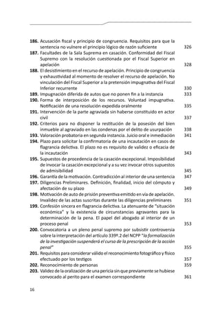16
186.	Acusación fiscal y principio de congruencia. Requisitos para que la
sentencia no vulnere el principio lógico de razón suficiente
187.	Facultades de la Sala Suprema en casación. Conformidad del Fiscal
Supremo con la resolución cuestionada por el Fiscal Superior en
apelación
188.	El desistimiento en el recurso de apelación. Principio de congruencia
y exhaustividad al momento de resolver el recurso de apelación. No
vinculación del Fiscal Superior a la pretensión impugnativa del Fiscal
Inferior recurrente
189.	Impugnación diferida de autos que no ponen fin a la instancia
190.	Forma de interposición de los recursos. Voluntad impugnativa.
Notificación de una resolución expedida oralmente
191.	Intervención de la parte agraviada sin haberse constituido en actor
civil
192.	Criterios para no disponer la restitución de la posesión del bien
inmueble al agraviado en las condenas por el delito de usurpación
193.	Valoración probatoria en segunda instancia. Juicio oral e inmediación
194.	Plazo para solicitar la confirmatoria de una incautación en casos de
flagrancia delictiva. El plazo no es requisito de validez o eficacia de
la incautación
195.	Supuestos de procedencia de la casación excepcional. Imposibilidad
de invocar la casación excepcional y a su vez invocar otros supuestos
de admisibilidad
196.	Garantía de la motivación. Contradicción al interior de una sentencia
197.	Diligencias Preliminares. Definición, finalidad, inicio del cómputo y
afectación de su plazo
198.	Motivación de auto de prisión preventiva emitido en vía de apelación.
Invalidez de las actas suscritas durante las diligencias preliminares
199.	Confesión sincera en flagrancia delictiva. La atenuante de “situación
económica” y la existencia de circunstancias agravantes para la
determinación de la pena. El papel del abogado al interior de un
proceso penal
200.	Convocatoria a un pleno penal supremo por subsistir controversia
sobre la interpretación del artículo 339º.2 del NCPP “la formalización
de la investigación suspenderá el curso de la prescripción de la acción
penal”
201.	Requisitos para considerar válido el reconocimiento fotográfico y físico
efectuado por los testigos
202.	Reconocimiento de personas
203.	Validez de la oralización de una pericia sin que previamente se hubiese
convocado al perito para el examen correspondiente
326
328
330
333
335
337
338
341
343
345
347
349
351
353
355
357
359
361
 