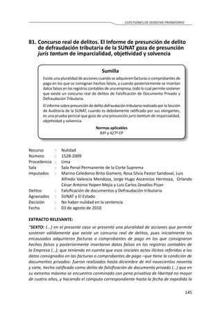 145
CUESTIONES DE DERECHO PROBATORIO
81.	Concurso real de delitos. El Informe de presunción de delito
de defraudación tributaria de la SUNAT goza de presunción
juris tantum de imparcialidad, objetividad y solvencia
Sumilla
Existe una pluralidad de acciones cuando se adquieren facturas o comprobantes de
pago en los que se consignan hechos falsos, y cuando posteriormente se insertan
datos falsos en los registros contables de una empresa, todo lo cual permite sostener
que existe un concurso real de delitos de Falsificación de Documento Privado y
Defraudación Tributaria.
ElinformesobrepresuncióndedelitodefraudacióntributariarealizadoporlaSección
de Auditoría de la SUNAT, cuando es debidamente ratificado por sus otorgantes,
es una prueba pericial que goza de una presunción juris tamtum de imparcialidad,
objetividad y solvencia.
Normas aplicables
83º y 427º CP
Recurso 	 :	 Nulidad
Número	 :	1528-2009
Procedencia	:	 Lima
Sala	 :	 Sala Penal Permanente de la Corte Suprema
Imputados	 :	 Marino Celedonio Brito Gomero, Rosa Silvia Pastor Sandoval, Luis
		 Alfredo Valencia Mendoza, Jorge Hugo Ascencios Hermoza, Orlando
César Antonio Yaipen Mejía y Luis Carlos Zevallos Pizan
Delitos	 :	 Falsificación de documentos y Defraudación tributaria
Agraviados	 :	 SUNAT y El Estado
Decisión 	 :	 No haber nulidad en la sentencia
Fecha	 :	 03 de agosto de 2010
EXTRACTO RELEVANTE:
“SEXTO: (...) en el presente caso se presentó una pluralidad de acciones que permite
sostener válidamente que existe un concurso real de delitos, pues inicialmente los
encausados adquirieron facturas o comprobantes de pago en los que consignaron
hechos falsos y posteriormente insertaron datos falsos en los registros contables de
la Empresa (…); que teniendo en cuenta que esos iniciales actos ilícitos referidos a los
datos consignados en las facturas o comprobantes de pago –que tiene la condición de
documentos privados- fueron realizados hasta diciembre de mil novecientos noventa
y siete, hecho calificado como delito de falsificación de documento privado (…) que en
su extremo máximo se encuentra conminado con pena privativa de libertad no mayor
de cuatro años, y haciendo el cómputo correspondiente hasta la fecha de expedida la
 