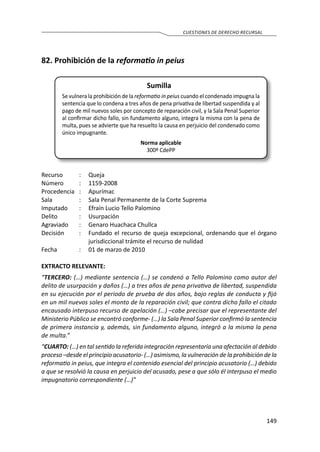 149
CUESTIONES DE DERECHO RECURSAL
82. Prohibición de la reformatio in peius
Sumilla
Se vulnera la prohibición de la reformatio in peius cuando el condenado impugna la
sentencia que lo condena a tres años de pena privativa de libertad suspendida y al
pago de mil nuevos soles por concepto de reparación civil, y la Sala Penal Superior
al confirmar dicho fallo, sin fundamento alguno, integra la misma con la pena de
multa, pues se advierte que ha resuelto la causa en perjuicio del condenado como
único impugnante.
Norma aplicable
300º CdePP
Recurso 	 :	 Queja
Número	 :	1159-2008
Procedencia	:	 Apurímac
Sala	 :	 Sala Penal Permanente de la Corte Suprema
Imputado	 :	 Efraín Lucio Tello Palomino
Delito	 :	Usurpación
Agraviado	 :	 Genaro Huachaca Chullca
Decisión	 :	 Fundado el recurso de queja excepcional, ordenando que el órgano
jurisdiccional trámite el recurso de nulidad
Fecha	 :	 01 de marzo de 2010
EXTRACTO RELEVANTE:
“TERCERO: (…) mediante sentencia (…) se condenó a Tello Palomino como autor del
delito de usurpación y daños (…) a tres años de pena privativa de libertad, suspendida
en su ejecución por el periodo de prueba de dos años, bajo reglas de conducta y fijó
en un mil nuevos soles el monto de la reparación civil; que contra dicho fallo el citado
encausado interpuso recurso de apelación (…) –cabe precisar que el representante del
Ministerio Público se encontró conforme- (…) la Sala Penal Superior confirmó la sentencia
de primera instancia y, además, sin fundamento alguno, integró a la misma la pena
de multa.”
“CUARTO: (…) en tal sentido la referida integración representaría una afectación al debido
proceso –desde el principio acusatorio- (…) asimismo, la vulneración de la prohibición de la
reformatio in peius, que integra el contenido esencial del principio acusatorio (…) debido
a que se resolvió la causa en perjuicio del acusado, pese a que sólo él interpuso el medio
impugnatorio correspondiente (…)”
 