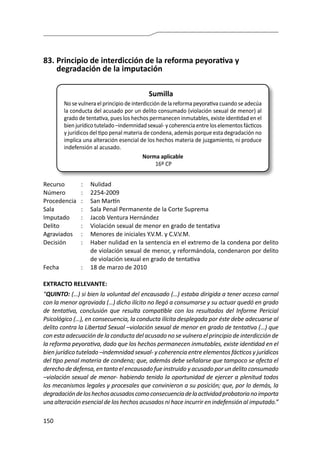 150
83.	Principio de interdicción de la reforma peyorativa y
degradación de la imputación
Sumilla
No se vulnera el principio de interdicción de la reforma peyorativa cuando se adecúa
la conducta del acusado por un delito consumado (violación sexual de menor) al
grado de tentativa, pues los hechos permanecen inmutables, existe identidad en el
bien jurídico tutelado –indemnidad sexual- y coherencia entre los elementos fácticos
y jurídicos del tipo penal materia de condena, además porque esta degradación no
implica una alteración esencial de los hechos materia de juzgamiento, ni produce
indefensión al acusado.
Norma aplicable
16º CP
Recurso 	 :	 Nulidad
Número	 :	2254-2009
Procedencia	 :	 San Martín
Sala	 :	 Sala Penal Permanente de la Corte Suprema
Imputado	 :	 Jacob Ventura Hernández
Delito	 :	 Violación sexual de menor en grado de tentativa
Agraviados	 :	 Menores de iniciales Y.V.M. y C.V.V.M.
Decisión	 :	 Haber nulidad en la sentencia en el extremo de la condena por delito
de violación sexual de menor, y reformándola, condenaron por delito
de violación sexual en grado de tentativa
Fecha	 :	 18 de marzo de 2010
EXTRACTO RELEVANTE:
“QUINTO: (…) si bien la voluntad del encausado (…) estaba dirigida a tener acceso carnal
con la menor agraviada (…) dicho ilícito no llegó a consumarse y su actuar quedó en grado
de tentativa, conclusión que resulta compatible con los resultados del Informe Pericial
Psicológico (…), en consecuencia, la conducta ilícita desplegada por éste debe adecuarse al
delito contra la Libertad Sexual –violación sexual de menor en grado de tentativa (…) que
con esta adecuación de la conducta del acusado no se vulnera el principio de interdicción de
la reforma peyorativa, dado que los hechos permanecen inmutables, existe identidad en el
bien jurídico tutelado –indemnidad sexual- y coherencia entre elementos fácticos y jurídicos
del tipo penal materia de condena; que, además debe señalarse que tampoco se afecta el
derecho de defensa, en tanto el encausado fue instruido y acusado por un delito consumado
–violación sexual de menor- habiendo tenido la oportunidad de ejercer a plenitud todos
los mecanismos legales y procesales que convinieron a su posición; que, por lo demás, la
degradacióndeloshechosacusadoscomoconsecuenciadelaactividadprobatorianoimporta
una alteración esencial de los hechos acusados ni hace incurrir en indefensión al imputado.”
 
