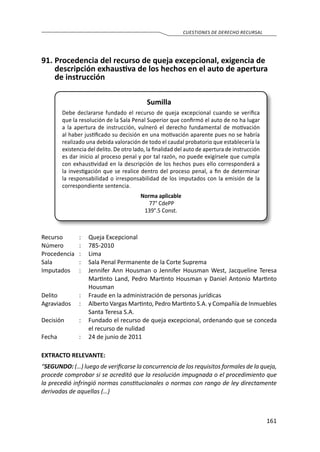 161
CUESTIONES DE DERECHO RECURSAL
91.	Procedencia del recurso de queja excepcional, exigencia de
descripción exhaustiva de los hechos en el auto de apertura
de instrucción
Sumilla
Debe declararse fundado el recurso de queja excepcional cuando se verifica
que la resolución de la Sala Penal Superior que confirmó el auto de no ha lugar
a la apertura de instrucción, vulneró el derecho fundamental de motivación
al haber justificado su decisión en una motivación aparente pues no se habría
realizado una debida valoración de todo el caudal probatorio que establecería la
existencia del delito. De otro lado, la finalidad del auto de apertura de instrucción
es dar inicio al proceso penal y por tal razón, no puede exigírsele que cumpla
con exhaustividad en la descripción de los hechos pues ello corresponderá a
la investigación que se realice dentro del proceso penal, a fin de determinar
la responsabilidad o irresponsabilidad de los imputados con la emisión de la
correspondiente sentencia.
Norma aplicable
77° CdePP
139°.5 Const.
Recurso 	 :	 Queja Excepcional 	
Número	 :	785-2010
Procedencia	:	 Lima
Sala	 :	 Sala Penal Permanente de la Corte Suprema
Imputados	 :	 Jennifer Ann Housman o Jennifer Housman West, Jacqueline Teresa
Martinto Land, Pedro Martinto Housman y Daniel Antonio Martinto
Housman
Delito	 :	 Fraude en la administración de personas jurídicas
Agraviados	 :	 Alberto Vargas Martinto, Pedro Martinto S.A. y Compañía de Inmuebles
Santa Teresa S.A.
Decisión	 :	 Fundado el recurso de queja excepcional, ordenando que se conceda
el recurso de nulidad
Fecha	 :	 24 de junio de 2011
EXTRACTO RELEVANTE:
“SEGUNDO: (…) luego de verificarse la concurrencia de los requisitos formales de la queja,
procede comprobar si se acreditó que la resolución impugnada o el procedimiento que
la precedió infringió normas constitucionales o normas con rango de ley directamente
derivadas de aquellas (…)
 